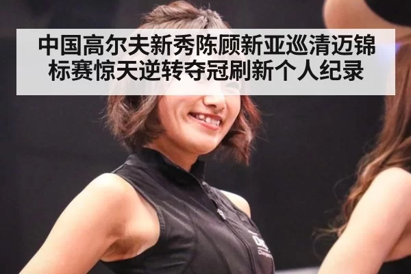 中国高尔夫新秀陈顾新亚巡清迈锦标赛惊天逆转夺冠刷新个人纪录