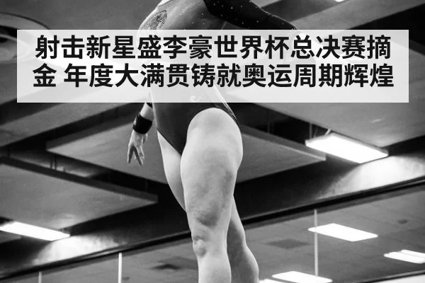 射击新星盛李豪世界杯总决赛摘金 年度大满贯铸就奥运周期辉煌