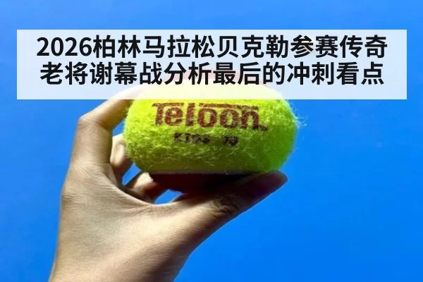 2026柏林马拉松贝克勒参赛传奇老将谢幕战分析最后的冲刺看点